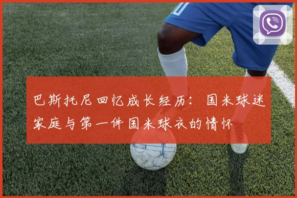 巴斯托尼回忆成长经历：国米球迷家庭与第一件国米球衣的情怀