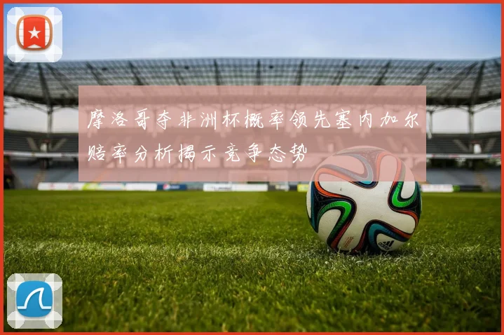 摩洛哥夺非洲杯概率领先塞内加尔赔率分析揭示竞争态势