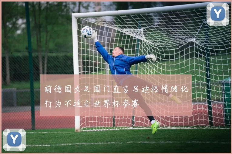 前德国女足国门直言吕迪格情绪化行为不适合世界杯参赛
