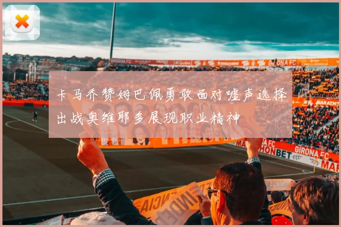 卡马乔赞姆巴佩勇敢面对嘘声选择出战奥维耶多展现职业精神