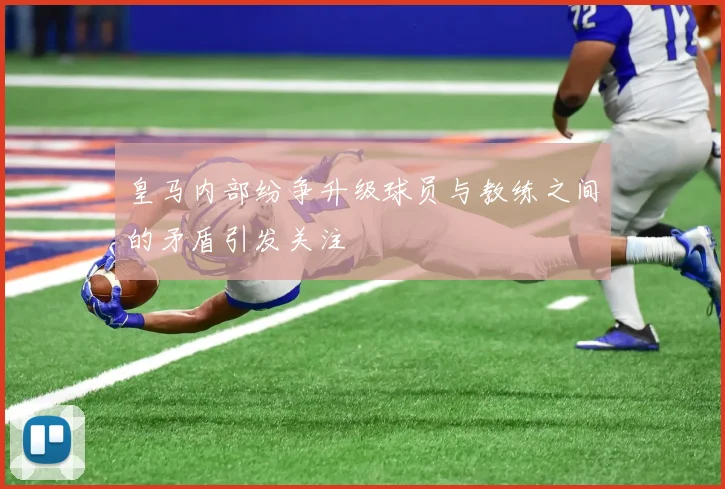 皇马内部纷争升级球员与教练之间的矛盾引发关注