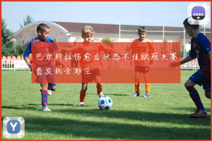 巴尔科拉伤愈后状态不佳欧冠决赛首发机会渺茫