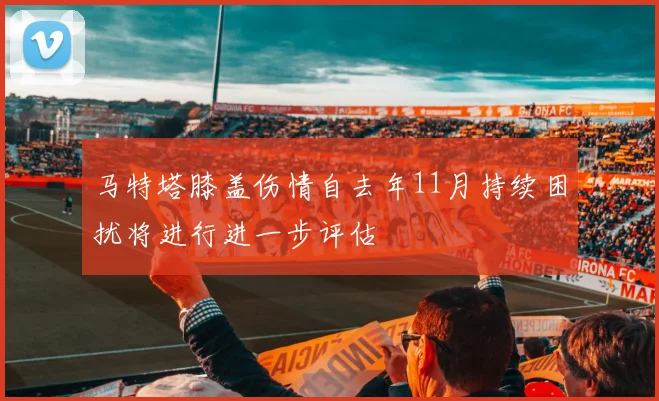 马特塔膝盖伤情自去年11月持续困扰将进行进一步评估