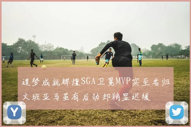 追梦成就辉煌SGA卫冕MVP实至名归文班亚马虽有后劲却稍显迟缓