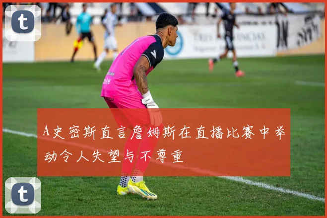 A史密斯直言詹姆斯在直播比赛中举动令人失望与不尊重