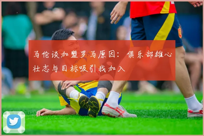 马伦谈加盟罗马原因：俱乐部雄心壮志与目标吸引我加入