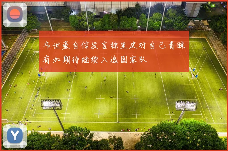 韦世豪自信发言称里皮对自己青睐有加期待继续入选国家队