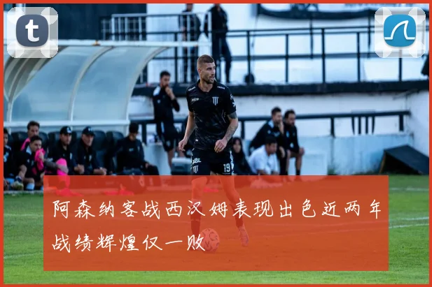 阿森纳客战西汉姆表现出色近两年战绩辉煌仅一败