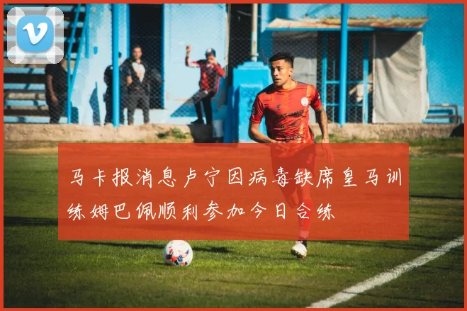 马卡报消息卢宁因病毒缺席皇马训练姆巴佩顺利参加今日合练