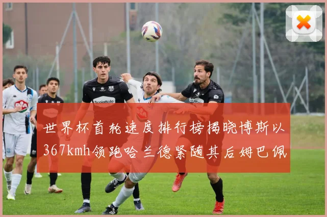 世界杯首轮速度排行榜揭晓博斯以367kmh领跑哈兰德紧随其后姆巴佩位列第九