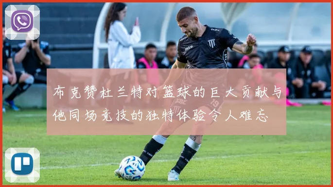 布克赞杜兰特对篮球的巨大贡献与他同场竞技的独特体验令人难忘