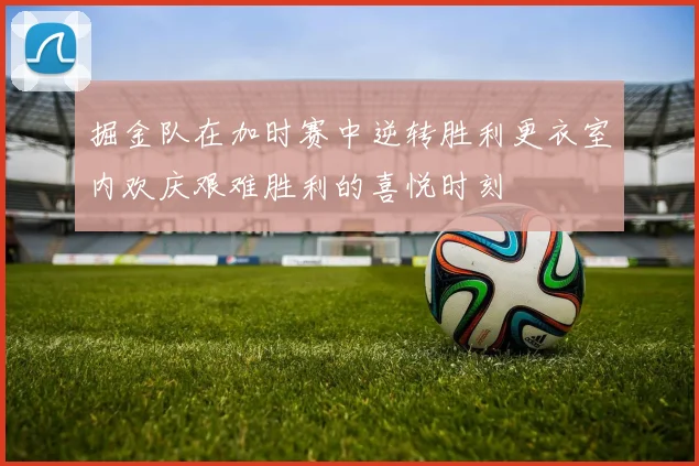 掘金队在加时赛中逆转胜利更衣室内欢庆艰难胜利的喜悦时刻